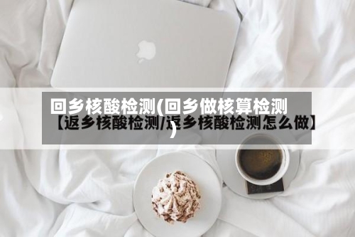 回乡核酸检测(回乡做核算检测)