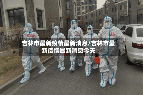 吉林市最新疫情最新消息/吉林市最新疫情最新消息今天-第3张图片
